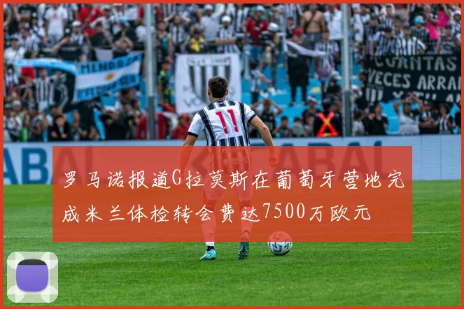 罗马诺报道G拉莫斯在葡萄牙营地完成米兰体检转会费达7500万欧元