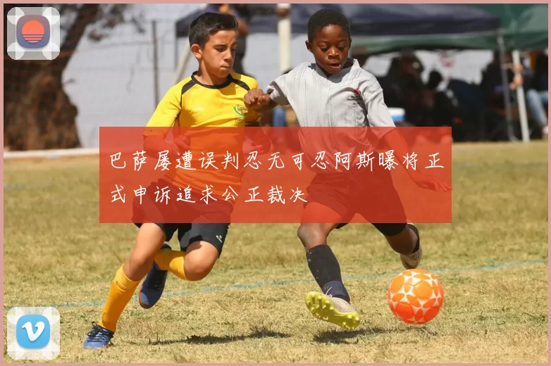 巴萨屡遭误判忍无可忍阿斯曝将正式申诉追求公正裁决