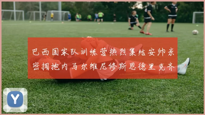 巴西国家队训练营热烈集结安帅亲密拥抱内马尔维尼修斯恩德里克齐亮相