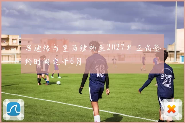 吕迪格与皇马续约至2027年正式签约时间定于6月