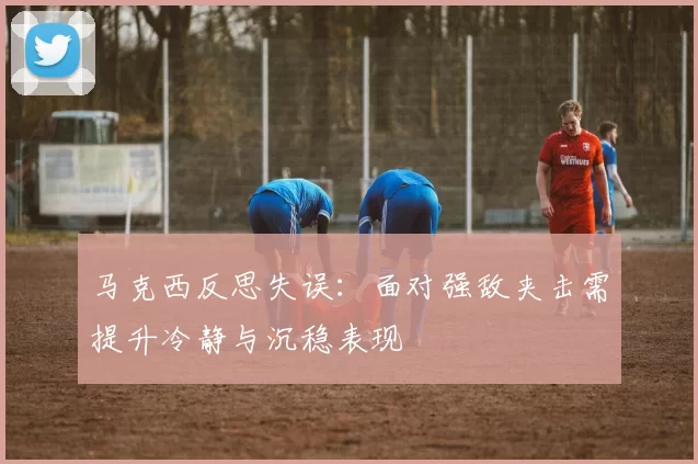 马克西反思失误：面对强敌夹击需提升冷静与沉稳表现