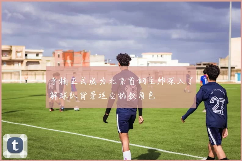 李楠正式成为北京首钢主帅深入了解球队背景适合执教角色