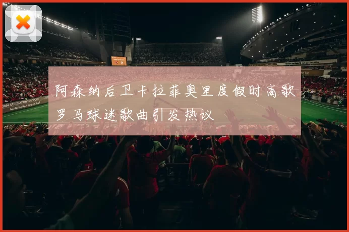 阿森纳后卫卡拉菲奥里度假时高歌罗马球迷歌曲引发热议