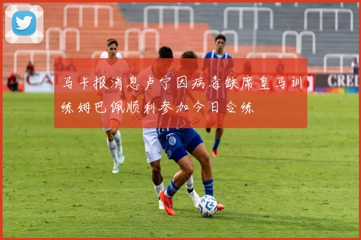 马卡报消息卢宁因病毒缺席皇马训练姆巴佩顺利参加今日合练