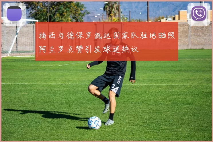 梅西与德保罗抵达国家队驻地晒照阿圭罗点赞引发球迷热议