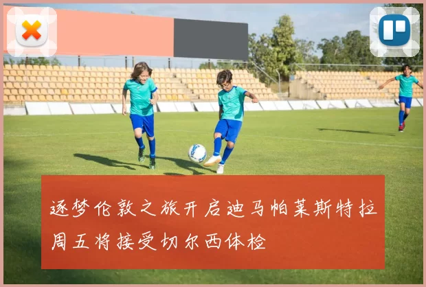 逐梦伦敦之旅开启迪马帕莱斯特拉周五将接受切尔西体检