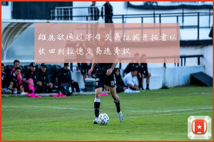 雄鹿欲通过字母交易拉拢开拓者以收回利拉德交易选秀权