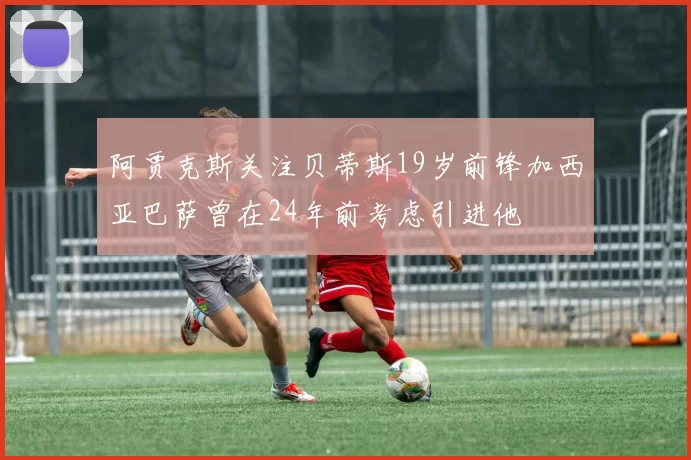 阿贾克斯关注贝蒂斯19岁前锋加西亚巴萨曾在24年前考虑引进他