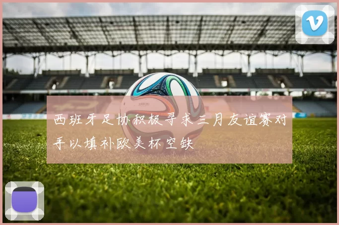 西班牙足协积极寻求三月友谊赛对手以填补欧美杯空缺