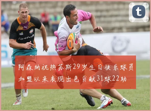 阿森纳祝热苏斯29岁生日快乐球员加盟以来表现出色贡献31球22助
