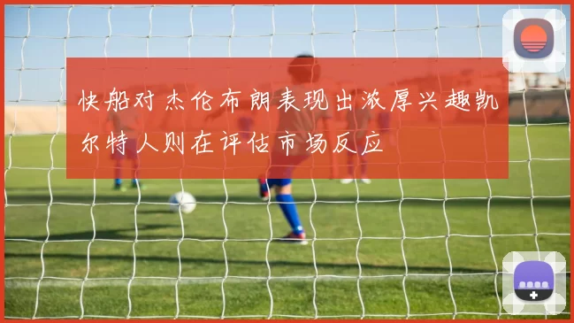 快船对杰伦布朗表现出浓厚兴趣凯尔特人则在评估市场反应
