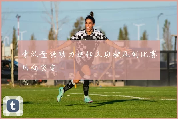 索汉登场助力逆转文班被压制比赛风向突变