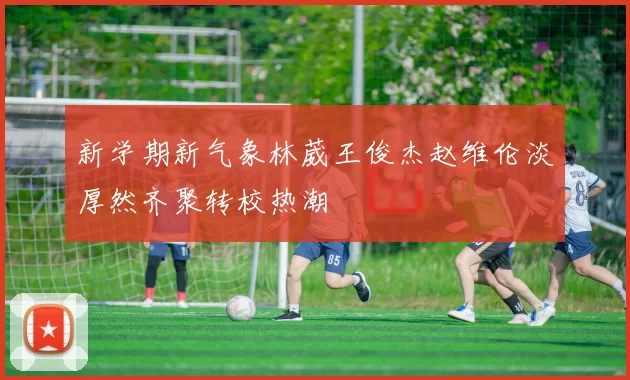 新学期新气象林葳王俊杰赵维伦淡厚然齐聚转校热潮