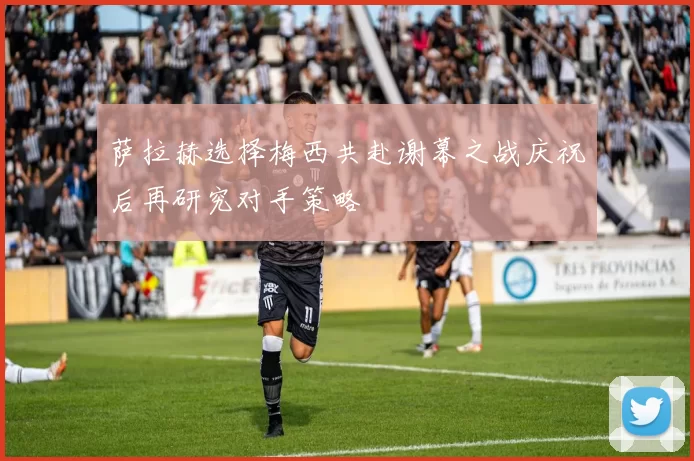 萨拉赫选择梅西共赴谢幕之战庆祝后再研究对手策略