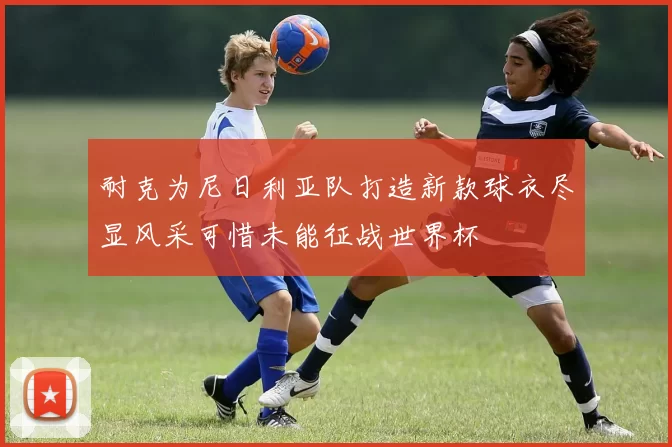 耐克为尼日利亚队打造新款球衣尽显风采可惜未能征战世界杯